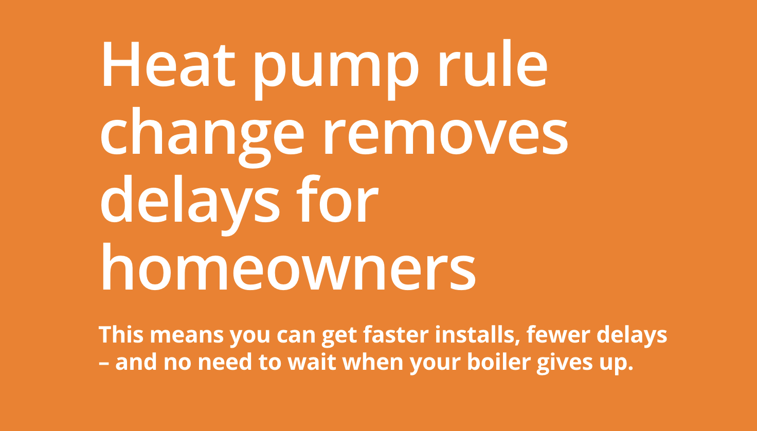 Heat pump rule change removes delays for homeowners This means you can get faster installs, fewer delays – and no need to wait when your boiler gives up. A small policy change – but one that could make a big difference this winter.